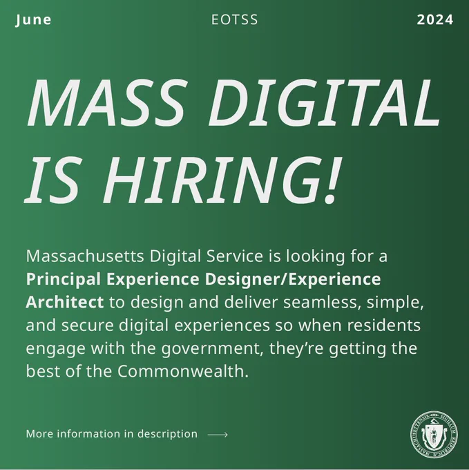 White text on a green background. EOTSS, June 2024. MASS DIGITAL IS HIRING! Massachusetts Digital Service is looking for a Principal Experience Designer/Experience Architect to design and deliver seamless, simple, and secure digital experiences so when residents engage with the government, they’re getting the best of the Commonwealth. More information in description link goes to job posting.