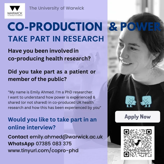 A flyer or leaflet with sign-up information for a PhD research project on co-production and power at The University of Warwick. The text invites people to take part in research. Asking if they have been involved in co-producing health research and if they took part as a patient or member of the public. A quote below this says "My name is Emily Ahmed. I'm a PhD researcher. I want to understand how power is experienced & shared (or not shared) in co-produced UK health research and how this has been experienced by you". The text below then asks "Would you like to take part in an online interview?" and gives the contact details email: emily.ahmed@warwick.ac.uk , a WhatsApp phone number 07385083375 and a website address www.tinyurl.com/copro-phd . The flyer has a purple background with a black and white photo of the researcher, a QRcode and a small sign saying "apply now"  next to a cartoon image of two square shapes with faces smiling at each other and holding jigsaw pieces