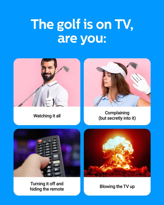 Text reads 'The golf is on TV, are you:' with a collage of four images. Top left: a man holding a golf club, text underneath reads 'watching it all.' Top right: a female golfer holding her hand up, text underneath reads 'complaining (but secretly into it). Bottom left: a person holding a remote, text underneath reads 'turning it off and hiding the remote.' Bottom right: image of an fire explosion, text underneath reads 'blowing the tv up.'