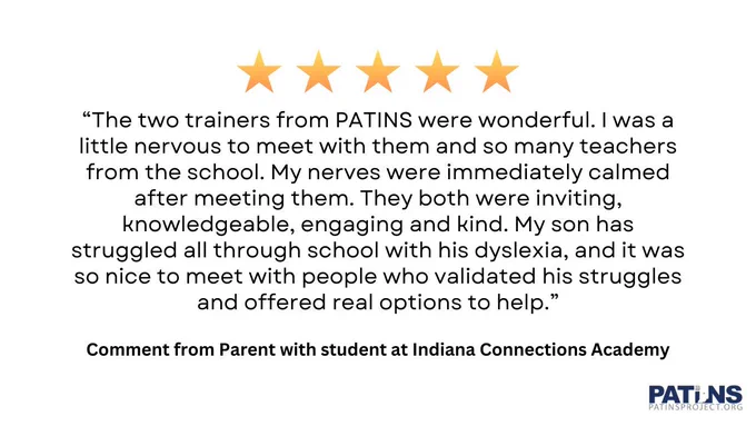 Five stars at top. “The two trainers from PATINS were wonderful. I was a little nervous to meet with them and so many teachers from the school. My nerves were immediately calmed after meeting them. They both were inviting, knowledgeable, engaging and kind. My son has struggled all through school with his dyslexia, and it was so nice to meet with people who validated his struggles and offered real options to help.” Comment from Parent with student at Indiana Connections Academy. PATINS logo.