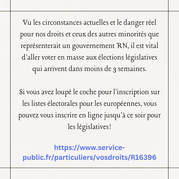 Vu les circonstances actuelles et le danger réel pour nos droits et ceux des autres minorités que représenterait un gouvernement RN, il est important d'aller voter en masse aux élections législatives qui arrivent dans moins de 3 semaines.

Si vous avez loupé le coche pour l'inscription sur les listes électorales pour les européennes, vous pouvez vous inscrire en ligne jusqu'à ce soir pour les législatives!

https://www.service-public.fr/particuliers/vosdroits/R16396