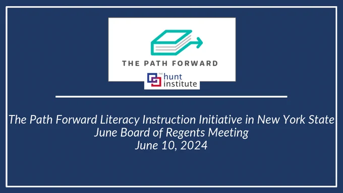 The Path Forward logo
The Hunt Institute logo
The Path Forward Literacy Instruction Initiative in New York State
June Board of Regents Meeting
June 10, 2024