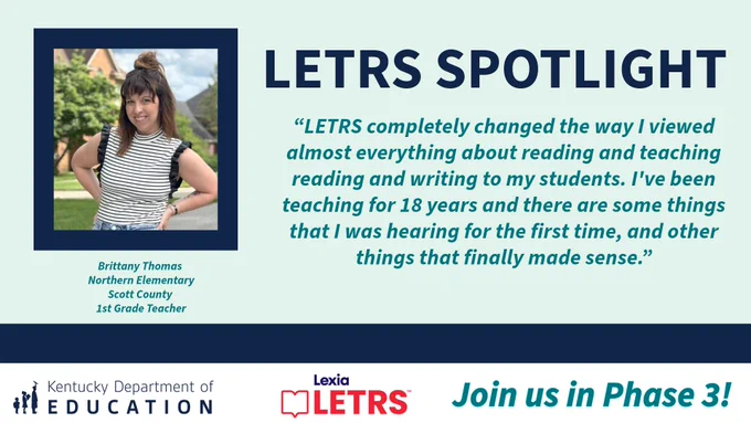 “LETRS completely changed the way I viewed almost everything about reading and teaching reading and writing to my students. I've been teaching for 18 years and there are some things that I was hearing for the first time, and other things that finally made sense.” Brittany Thomas, Northern Elementary, Scott County, 1st Grade Teacher. KDE logo, Lexia Letrs logo and "Join us for phase 3!"