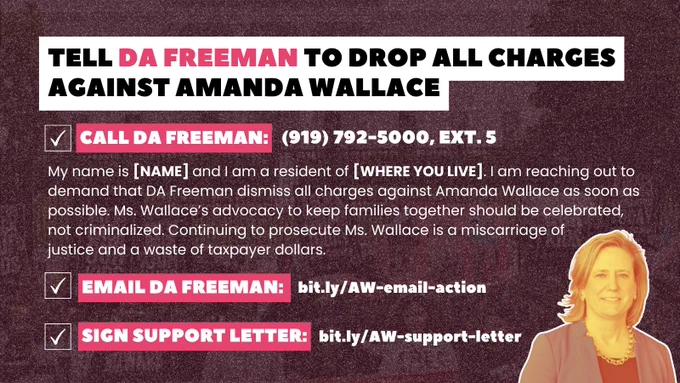 Tell DA Freeman to drop all charges against Amanda Wallace.

Call DA Freeman: (919) 792-5000, Ext. 5
My name is [NAME] and I am a resident of [WHERE YOU LIVE]. I am reaching out to demand that DA Freeman dismiss all charges against Amanda Wallace as soon as possible. Ms. Wallace’s advocacy to keep families together should be celebrated, not criminalized. Continuing 
to prosecute Ms. Wallace is a miscarriage 
of justice and a waste of taxpayer dollars.

Email DA Freeman: bit.ly/AW-email-action

Sign the support letter: bit.ly/AW-support-letter