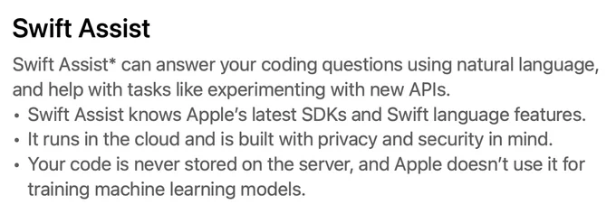 Swift Assist* can answer your coding questions using natural language,
and help with tasks like experimenting with new APIs.
• Swift Assist knows Apple’s latest SDKs and Swift language features.
• It runs in the cloud and is built with privacy and security in mind.
• Your code is never stored on the server, and Apple doesn’t use it for
training machine learning models.