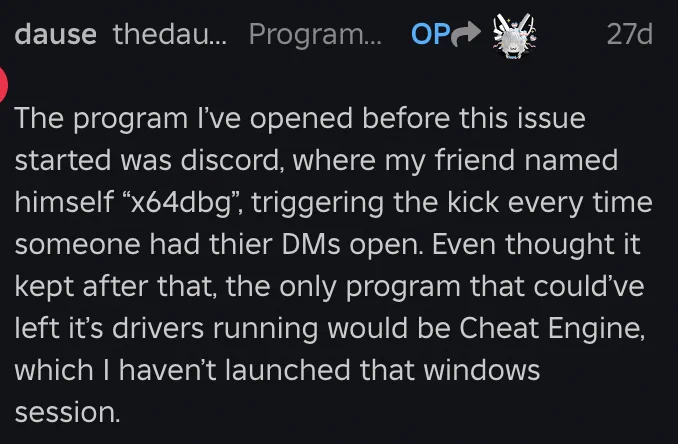 The program I’ve opened before this issue started was discord, where my friend named himself “x64dbg”, triggering the kick every time someone had thier DMs open. Even thought it kept after that, the only program that could’ve left it’s drivers running would be Cheat Engine, which I haven’t launched that windows session.