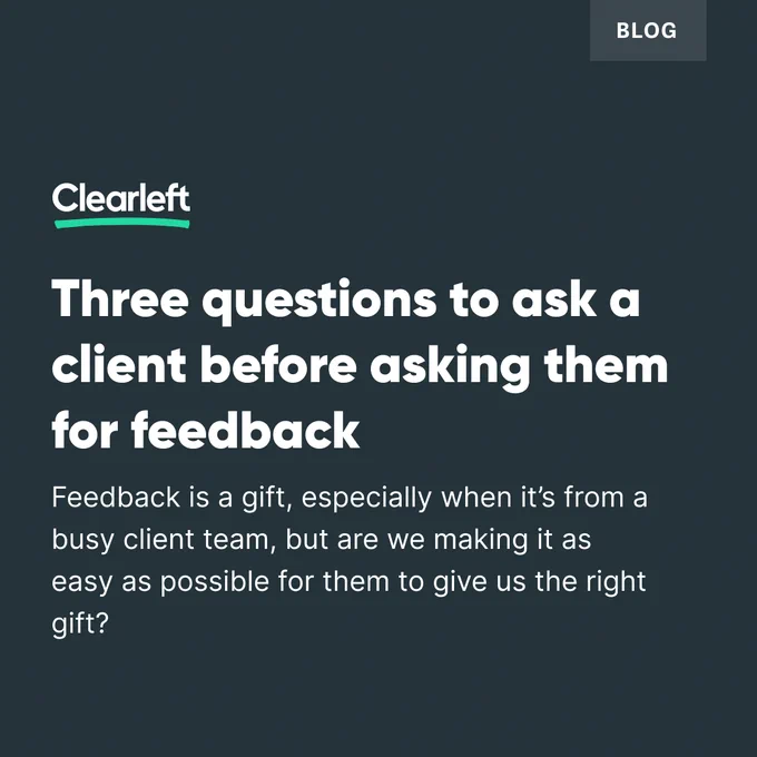 A dark green almost black background with the following text - Blog, Clearleft, Three questions to ask a client before asking them for feedback. Feedback is a gift, especially when it's from a busy client team, but are we making it as easy as possible for them to give us the right gift? 