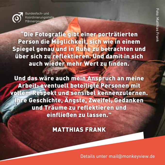 “Die Fotografie gibt einer porträtierten Person die Möglichkeit, sich wie in einem Spiegel genau und in Ruhe zu betrachten und über sich zu reflektieren. Und damit in sich auch wieder mehr Wert zu finden.

Und das wäre auch mein Anspruch an meine Arbeit: eventuell beteiligte Personen mit vollem Respekt und sensibel kennenzulernen. Ihre Geschichte, Ängste, Zweifel, Gedanken und Träume zu reflektieren und
einfließen zu lassen.”

MATTHIAS FRANK