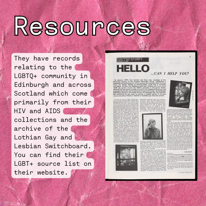 
Background pink scrunched paper. Image of a scan of a magazine about switchboard. Text reads resources, They have records relating to the LGBTQ  community in Edinburgh and across Scotland which come primarily from their HIV and AIDS collections and the archive of the Lothian Gay and Lesbian Switchboard. You can find their LGBT  source list on their website.
