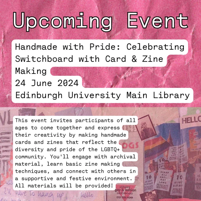 Background pink scrunched paper with overlay over bottom with scans of images related to pride Text reads: Upcoming Event. Handmade with Pride: Celebrating Switchboard with Card & Zine Making. 24 June 2024. Edinburgh University Main Library. This event invites participants of all ages to come together and express their creativity by making handmade cards and zines that reflect the diversity and pride of the LGBTQ  community. You'll engage with archival material, learn basic zine making techniques, and connect with others in a supportive and festive environment. All materials will be provided!
