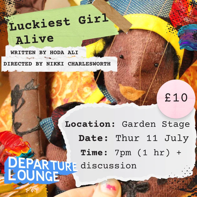 Text Reads: Luckiest Girl, Alive, WRITTEN BY HODA ALI, DIRECTED BY NIKKI CHARLESWORTH 

Location: Garden Stage, Date: Thur 11 July, Time: 7pm (1 hr)   discussion, £10 