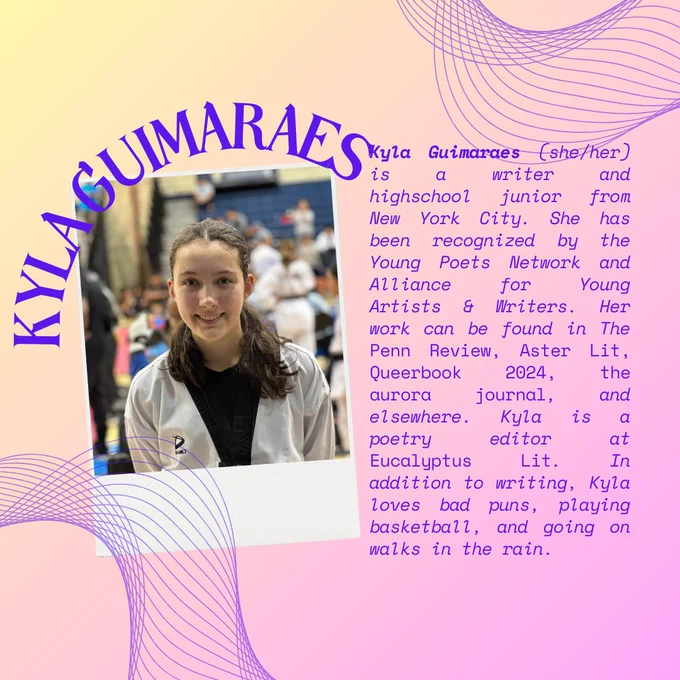 On a yellow and lavender gradient background framed by curved line graphics, the curved words "Kyla Guimaraes" are written above the headshot of Kyla, a white person in a white jacket above a black tee smiling at the camera. Alongside the headshot in purple text is "Kyla Guimaraes (she/her) is a writer and highschool junior from New York City. She has been recognized by the Young Poets Network and Alliance for Young Artists & Writers. Her work can be found in The Penn Review, Aster Lit, Queerbook 2024, the aurora journal, and elsewhere. Kyla is a poetry editor at Eucalyptus Lit. In addition to writing, Kyla loves bad puns, playing basketball, and going on walks in the rain."