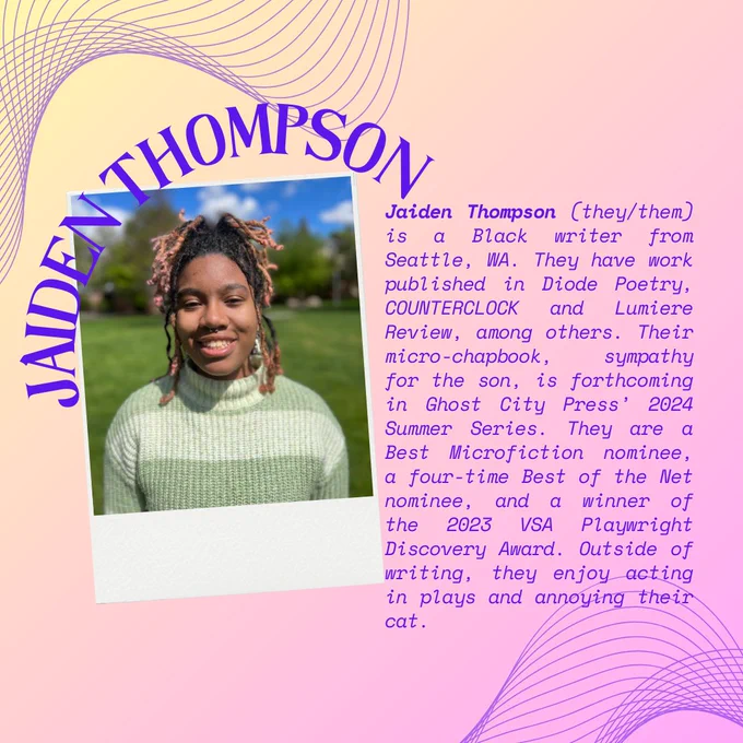 On a yellow and lavender gradient background framed by curved line graphics, the curved words "Jaiden Thompson" are written above the headshot of Jaiden, a Black person in a green and white striped sweater smiling at the camera. Alongside the headshot in purple text is "Jaiden Thompson (they/them) is a Black writer from Seattle, WA. They have work published in Diode Poetry, COUNTERCLOCK and Lumiere Review, among others. Their micro-chapbook, sympathy for the son, is forthcoming in Ghost City Press’ 2024 Summer Series. They are a Best Microfiction nominee, a four-time Best of the Net nominee, and a winner of the 2023 VSA Playwright Discovery Award. Outside of writing, they enjoy acting in plays and annoying their cat."
