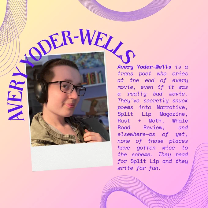 On a yellow and lavender gradient background framed by curved line graphics, the curved words "Avery Yoder-Wells" are written above the headshot of Avery, a white person with glasses and headphones on. Alongside the headshot in purple text is "Avery Yoder-Wells is a trans poet who cries at the end of every movie, even if it was a really bad movie. They've secretly snuck poems into Narrative, Split Lip Magazine, Rust   Moth, Whale Road Review, and elsewhere—as of yet, none of those places have gotten wise to the scheme. They read for Split Lip and they write for fun."