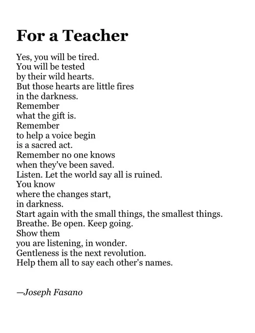 For a Teacher

Yes, you will be tired.
You will be tested
by their wild hearts.
But those hearts are little fires
in the darkness.
Remember 
what the gift is.
Remember
to help a voice begin
is a sacred act.
Remember no one knows
when they've been saved.
Listen. Let the world say all is ruined.
You know 
where the changes start,
in darkness.
Start again with the small things, the smallest things.
Breathe. Be open. Keep going. 
Show them
you are listening, in wonder.
Gentleness is the next revolution.
Help them all to say each other's names.


—Joseph Fasano