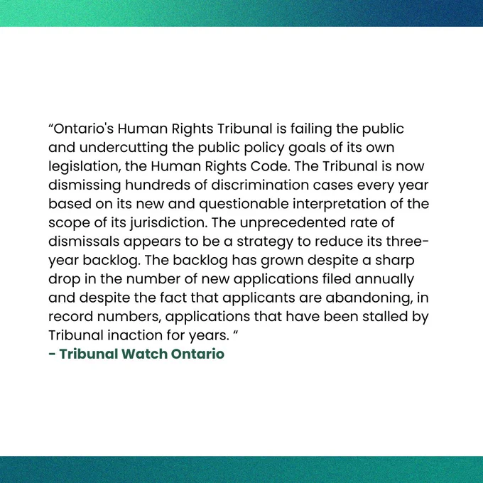 “Ontario's Human Rights Tribunal is failing the public and undercutting the public policy goals of its own legislation, the Human Rights Code. The Tribunal is now dismissing hundreds of discrimination cases every year based on its new and questionable interpretation of the scope of its jurisdiction. The unprecedented rate of dismissals appears to be a strategy to reduce its three-year backlog. The backlog has grown despite a sharp drop in the number of new applications filed annually and despite the fact that applicants are abandoning, in record numbers, applications that have been stalled by Tribunal inaction for years. “ says the Tribunal Watch of Ontario
