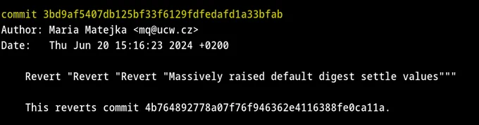 Terminal screenshot.

commit 3bd9af5407db125bf33f6129fdfedafd1a33bfab
Author: Maria Matejka <mq@ucw.cz>
Date:   Thu Jun 20 15:16:23 2024  0200

    Revert "Revert "Revert "Massively raised default digest settle values"""
    
    This reverts commit 4b764892778a07f76f946362e4116388fe0ca11a.