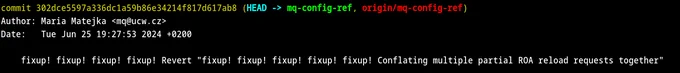 Terminal screenshot.

commit 302dce5597a336dc1a59b86e34214f817d617ab8 (HEAD -> mq-config-ref, origin/mq-config-ref)
Author: Maria Matejka <mq@ucw.cz>
Date:   Tue Jun 25 19:27:53 2024  0200

    fixup! fixup! fixup! fixup! Revert "fixup! fixup! fixup! fixup! fixup! Conflating multiple partial ROA reload requests together"
