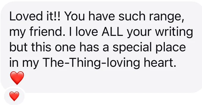 Message regarding Jendia Gammon’s upcoming novel ATACAMA that says:

Loved it!! You have such range, my friend. I love ALL your writing but this one has a special place in my The-Thing-loving heart. ❤️