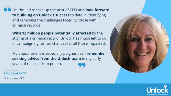 Paula is smiling straight at the camera. Quote reads: “I'm thrilled to take up the post of CEO at Unlock and look forward to building on Unlock's success to date in identifying and removing the challenges faced by those with criminal records. With 12 million people potentially affected by the stigma of a criminal record, Unlock has much left to do in campaigning for fair chances for all those impacted.  My appointment is especially poignant as I remember seeking advice from the Unlock team in my early years of release from prison.” 