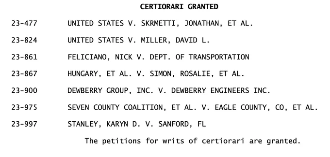 CERTIORARI GRANTED
23-477 UNITED STATES V. SKRMETTI, JONATHAN, ET AL.
23-824 UNITED STATES V. MILLER, DAVID L.
23-861 FELICIANO, NICK V. DEPT. OF TRANSPORTATION
23-867 HUNGARY, ET AL. V. SIMON, ROSALIE, ET AL.
23-900 DEWBERRY GROUP, INC. V. DEWBERRY ENGINEERS INC.
23-975 SEVEN COUNTY COALITION, ET AL. V. EAGLE COUNTY, CO, ET AL.
23-997 STANLEY, KARYN D. V. SANFORD, FL
 The petitions for writs of certiorari are granted. 