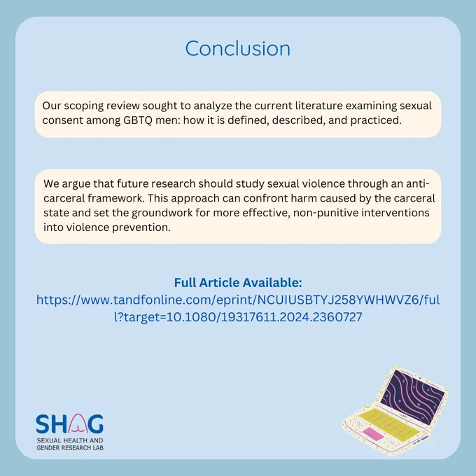 Conclusion: Our scoping review sought to analyze the current literature examining sexual consent among GBTQ men: how it is defined, described, and practiced. We argue that future research should study sexual violence through an anti-carceral framework. This approach can confront harm caused by the carceral state and set the groundwork for more effective, non-punitive interventions into violence prevention.  To access the full article, see the link in the bio - this article is open-access. 📖