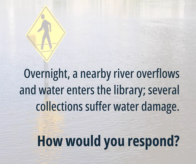 Graphic with text: Overnight, a nearby river overflows and water enters the library; several collections suffer water damage. How would you respond?