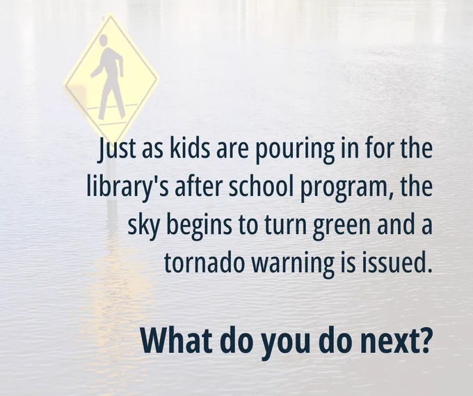 Graphic with text: Just as kids are pouring in for the library's after school program, the sky begins to turn green and a tornado warning is issued. What do you do next?
