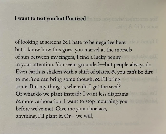 I want to text you but I'm tired


of looking at screens & I hate to be negative here,
but I know how this goes: you marvel at the morsels
of sun between my fingers, I find a lucky penny
in your attention. You seem grounded—but people always do.
Even earth is shaken with a shift of plates. & you can't be dirt
to me. You can bring some though, & I'll bring
some. But my thing is, where do I get the seed?
Or what do we plant instead? I want less diagrams
& more carbonation. I want to stop mourning you
before we've met. Give me your shoelace,
anything, I'll plant it. Or—we will,