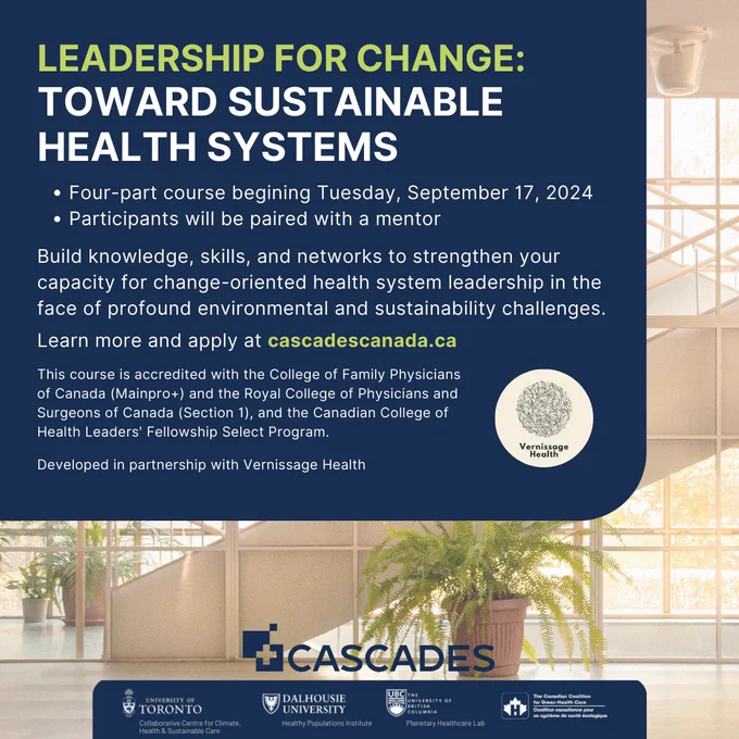 Leadership for Change: Toward Sustainable Health Systems
Four-part course begining Tuesday, September 17, 2024
Participants will be paired with a mentor
Build knowledge, skills, and networks to strengthen your capacity for change-oriented health system leadership in the face of profound environmental and sustainability challenges.  
Learn more and apply at cascadescanada.ca
This course is accredited with the College of Family Physicians of Canada (Mainpro ) and the Royal College of Physicians and Surgeons of Canada (Section 1), and the Canadian College of Health Leaders' Fellowship Select Program. 
Developed in partnership with Vernissage Health
