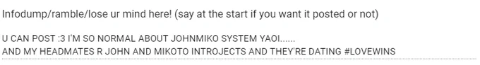 Anons ramble, reading
U CAN POST :3 I'M SO NORMAL ABOUT JOHNMIKO SYSTEM YAOI...... 
AND MY HEADMATES R JOHN AND MIKOTO INTROJECTS AND THEY'RE DATING #LOVEWINS 
