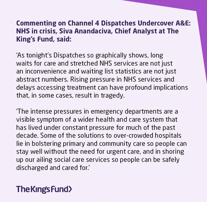 Commenting on Channel 4 Dispatches Undercover A&E: NHS in crisis, Siva Anandaciva, Chief Analyst at The King’s Fund, said: 

‘As tonight’s Dispatches so graphically shows, long waits for care and stretched NHS services are not just an inconvenience and waiting list statistics are not just abstract numbers. Rising pressure in NHS services and delays accessing treatment can have profound implications that, in some cases, result in tragedy. 

‘The intense pressures in emergency departments are a visible symptom of a wider health and care system that has lived under constant pressure for much of the past decade. Some of the solutions to over-crowded hospitals lie in bolstering primary and community care so people can stay well without the need for urgent care, and in shoring up our ailing social care services so people can be safely discharged and cared for.’