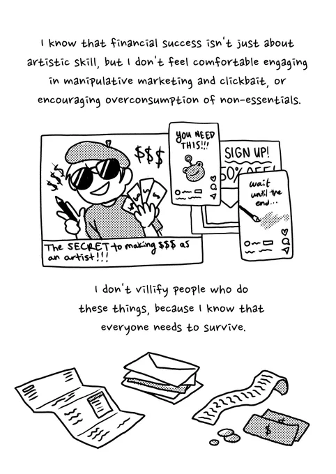 "I know that financial success isn't just about artistic skill, but I don't feel comfortable engaging in manipulative marketing and clickbait, or encouraging over-consumption of non-essentials." Drawings of pop-up and youtube videos saying things like "The SECRET to making $$$ as an artist!!!" "YOU NEED THIS!!!" "wait until the end..." "SIGN UP! 50% OFF!" I don't villify people who do these things, because I know that everyone needs to survive. Drawings of bills, receipts, etc.