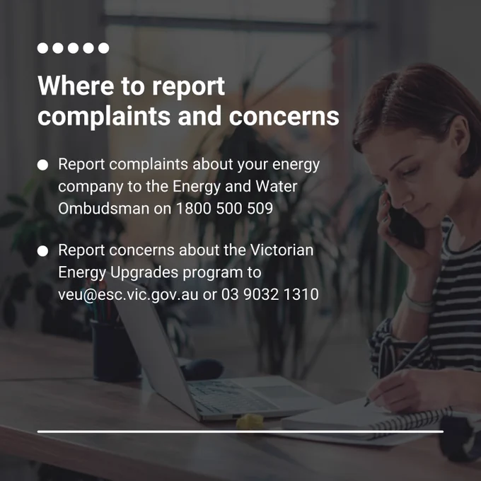 Where to report complaints and concerns:

Report complaints about your energy company to the Energy and Water Ombudsman on 1800 500 509.

Report concerns about the Victorian Energy Upgrades program to veu@esc.vic.gov.au or 03 9032 1310.