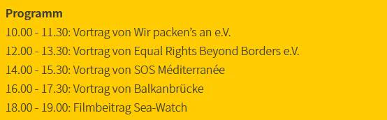 Programm
10.00 - 11.30: Vortrag von Wir packen’s an e.V.
12.00 - 13.30: Vortrag von Equal Rights Beyond Borders e.V.
14.00 - 15.30: Vortrag von SOS Méditerranée
16.00 - 17.30: Vortrag von Balkanbrücke
18.00 - 19.00: Filmbeitrag Sea-Watch