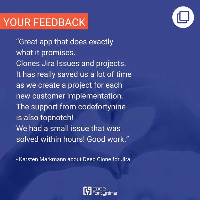 "Great app that does exactly 
what it promises. 
Clones Jira Issues and projects.
It has really saved us a lot of time as we create a project for each 
new customer implementation.
The support from codefortynine 
is also topnotch! 
We had a small issue that was solved within hours! Good work.”