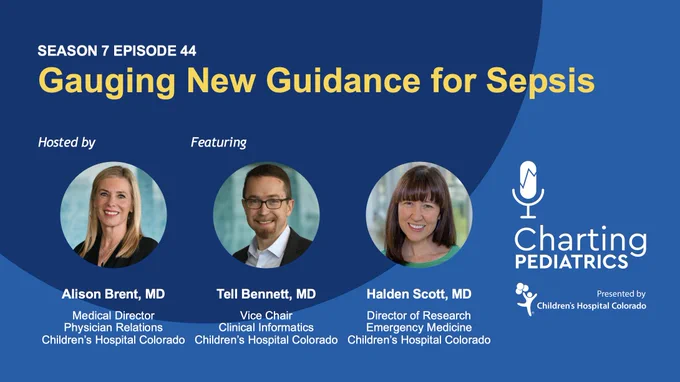Season 7 Episode 44 of Charting Pediatrics podcast: Gauging Guidance for Sepsis. 
Hosted by Alison Brent, MD, Medical Director, Physician Relations, Children's Hospital Colorado
Featuring Tell Bennett, MD, Vice Chair, Clinical Informatics, Children's Hospital Colorado, and Halden Scott, MD, Director of Research, Emergency Medicine, Children's Hospital Colorado