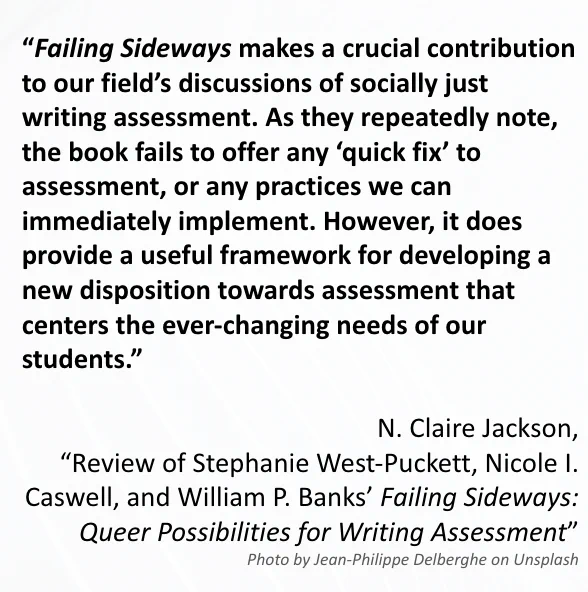 The image includes a quote from N. Claire Jackson’s 
“Review of Stephanie West-Puckett, Nicole I. Caswell, and William P. Banks’ Failing Sideways: Queer Possibilities for Writing Assessment.” The quote reads: “Failing Sideways makes a crucial contribution to our field’s discussions of socially just writing assessment. As they repeatedly note, the book fails to offer any ‘quick fix’ to assessment, or any practices we can immediately implement. However, it does provide a useful framework for developing a new disposition towards assessment that centers the ever-changing needs of our students.”  
