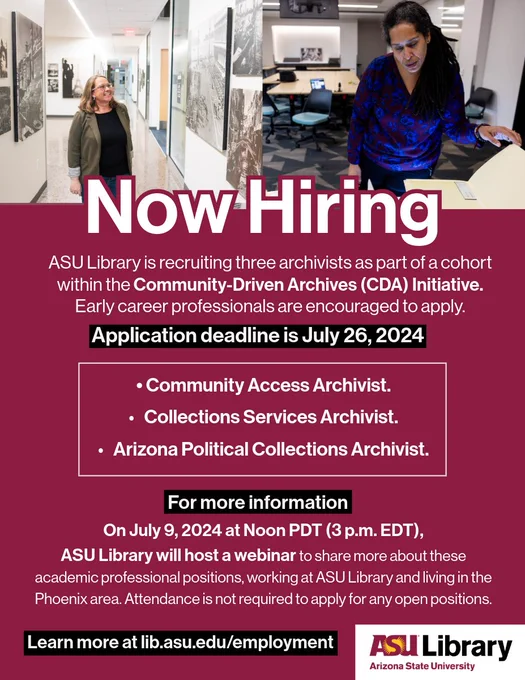 Now hiring. ASU Library is recruiting three archivists as part of a cohort within the Community-Driven Archives (CDA) Initiative. Early career professionals are encouraged to apply. Application deadline is July 26, 2024.

Community Access Archivist.
Collections Services Archivist. 
Arizona Political Collections Archivist. 

On July 9, 2024 at Noon PDT (3 pm EDT), ASU Library will host a webinar to share more information about these academic professional positions, working at ASU Library and living in the Phoenix area. Attendance is not required to apply for any open positions.

To learn more about ASU Library employment, visit lib.asu.edu/employment. 
