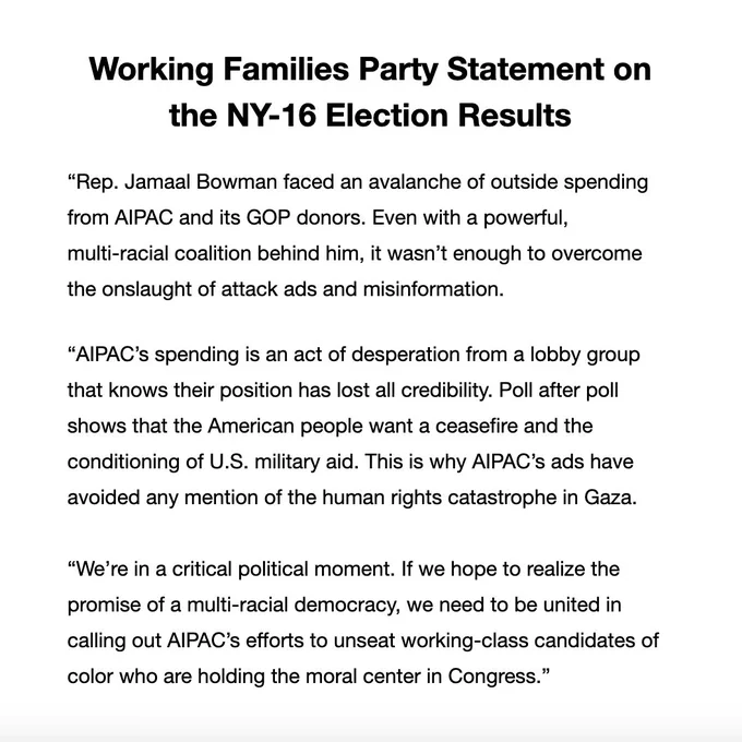 
“Rep. Jamaal Bowman faced an avalanche of outside spending from AIPAC and its GOP donors. Even with a powerful, multi-racial coalition behind him, it wasn’t enough to overcome the onslaught of attack ads and misinformation.

“AIPAC’s spending is an act of desperation from a lobby group that knows their position has lost all credibility. Poll after poll shows that the American people want a ceasefire and the conditioning of U.S. military aid. This is why AIPAC’s ads have avoided any mention of the human rights catastrophe in Gaza.

“We’re in a critical political moment. If we hope to realize the promise of a multi-racial democracy, we need to be united in calling out AIPAC’s efforts to unseat working-class candidates of color who are holding the moral center in Congress.”