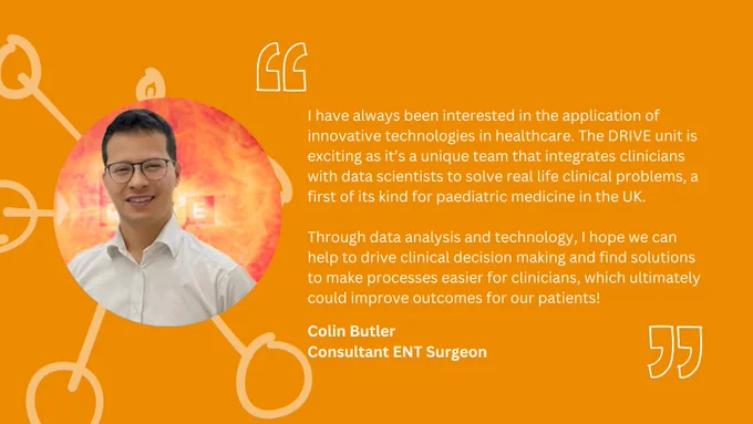 Quote from Colin: I have always been interested in the application of innovative technologies in healthcare. The DRIVE unit is exciting as it’s a unique team that integrates clinicians with data scientists to solve real life clinical problems, a first of its kind for paediatric medicine in the UK. Through data analysis and technology, I hope we can help to drive clinical decision making and find solutions to make processes easier for clinicians, which ultimately could improve outcomes for our patients!