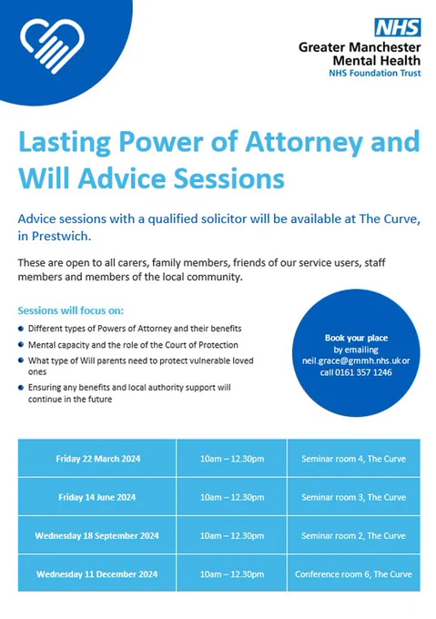 Lasting Power of Attorney and Will Advice Sessions. Advice sessions with a qualified solicitor will be available at The Curve, in Prestwich. These are open to all carers, family members, friends of our service users, staff members and members of the local community. Sessions will focus on: different types of Powers of Attorney and their benefits, mental capacity and the role of the Court of Protection, what type of Will parents need to protect vulnerable loved ones, ensuring any benefits and local authority support will continue in the future. Friday 22 March 2024, 10am – 12.30pm, Seminar room 4, The Curve. Friday 14 June, 10am – 12.30pm, Seminar room 3, The Curve. Wednesday 18 September 2024, 10am – 12.30pm, Seminar room 2, The Curve. Wednesday 11 December 2024, 10am – 12.30pm, Conference room 6, The Curve. Book your place by emailing neil.grace@gmmh.nhs.uk or call 0161 357 1246.