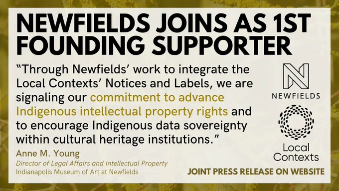“Newfields joins as 1st founding supporter. Through Newfields’ work to integrate the Local Contexts’ Notices and Labels, we are signaling our commitment to advance Indigenous intellectual property rights and to encourage Indigenous data sovereignty within cultural heritage institutions. Anne M. Young. Director of Legal Affairs and Intellectual Property, Indianapolis Museum of Art at Newfields. Joint press release on website.” Logos for Local Contexts and Newfields. Decorative yellow background.