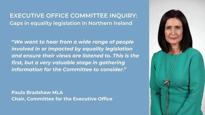 Graphic – This is a landscape-shaped image with a pale blue background.  On the left, on there is white text on the blue background and on the right there is an image of the Chair of the Committee for the Executive Office, Paula Bradshaw MLA.  The text at the top reads “Executive Office Committee Inquiry” in capital letters and below it, “Gaps in equality legislation in Northern Ireland.” Below that is a quote from the chair which is shown in italics.  It reads: “We want to hear from a wide range of people involved in or impacted by equality legislation and ensure their views are listened to.  This is the first, but a very valuable stage in gathering information for the Committee to consider.”  Underneath that text is the chair’s name and title.