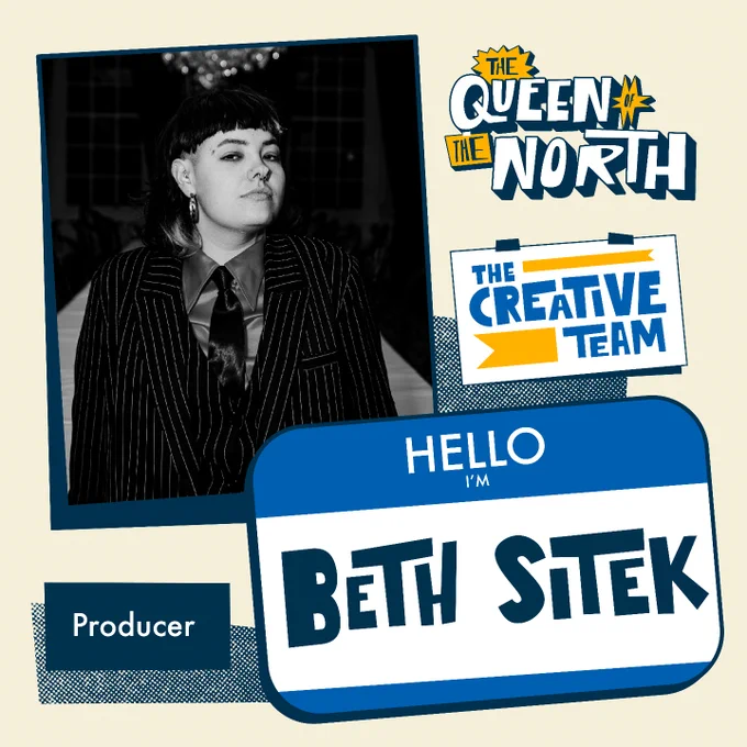 On a beige background, a black-and-white photo of Beth is positioned to the top-left behind a blue name badge graphic on the bottom-right, reading "HELLO I'M BETH SITEK". Above the name badge is an illustration of a white sign reading 'THE CREATIVE TEAM', and the graphic title art for the Queen of the North stage show. In the photo, Beth wears a black pinstriped blazer wth a silky shirt and tie, and is looking to the right and slightly smiling. 
