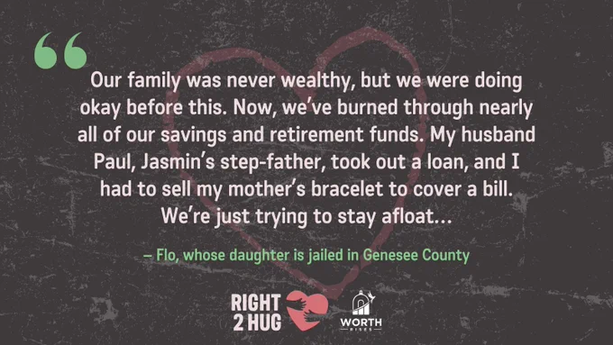 “Our family was never wealthy, but we were doing okay before this. Now, we’ve burned through nearly all of our savings and retirement funds. My husband Paul, Jasmin’s step- father, took out a loan, and I had to sell my mother’s bracelet to cover a bill. We’re just trying to stay afloat…”  – Flo, whose daughter is jailed in Genesee County