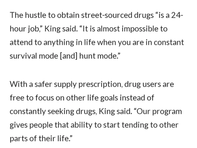 The hustle to obtain street-sourced drugs “is a 24-hour job,” King said. “It is almost impossible to attend to anything in life when you are in constant survival mode [and] hunt mode.”

With a safer supply prescription, drug users are free to focus on other life goals instead of constantly seeking drugs, King said. “Our program gives people that ability to start tending to other parts of their life.”