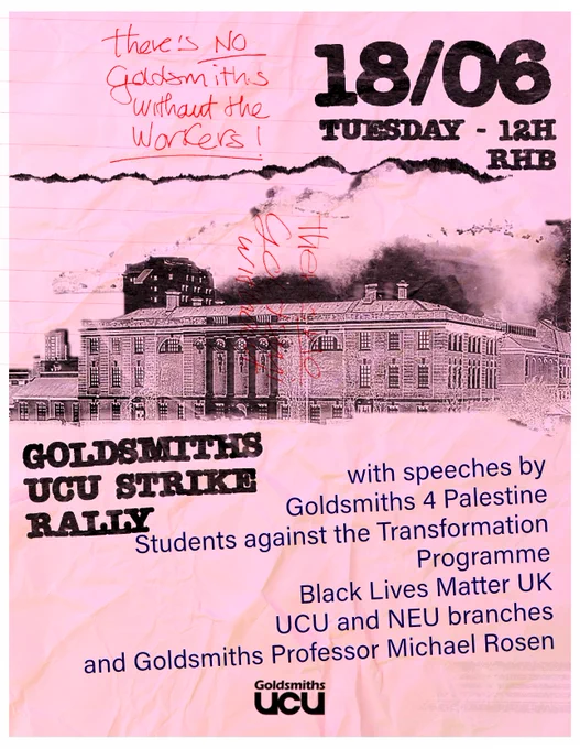 A  flyer for the Goldsmiths UCU Strike Rally. The flyer is washed-out pink with a photocopied image of the back of the Richard Hoggart Building (RHB) in black. The flyer states that the rally will be on Tuesday 18/06 at 12pm outside RHB with speeches by Goldsmiths 4 Palestine, Students Against the Transformation Programme, Black Lives Matter UK, UCU and NEU branches, and Goldsmiths Professor Michael Rosen. In the top-left corner of the flyer, hand-written in red, it reads: "there is no Goldsmiths without the workers." The words "no" and "workers" are underlined. 