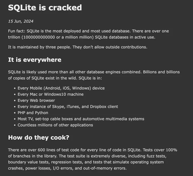 SQLite is cracked

Fun fact: SQLite is the most deployed and most used database. There are over one trillion (1000000000000 or a million million) SQLite databases in active use.

It is maintained by three people. They don’t allow outside contributions.

It is everywhere

SQLite is likely used more than all other database engines combined. Billions and billions of copies of SQLite exist in the wild. SQLite is in:

Every Mobile (Android, iOS, Windows) device
Every Mac or Windows10 machine
Every Web browser
Every instance of Skype, iTunes, and Dropbox client
PHP and Python
Most TV, set-top cable boxes and automotive multimedia systems
Countless millions of other applications

How do they cook?

There are over 600 lines of test code for every line of code in SQLite. Tests cover 100% of branches in the library. The test suite is extremely diverse, including fuzz tests, boundary value tests, regression tests, and tests that simulate operating system crashes, power losses, I/O error