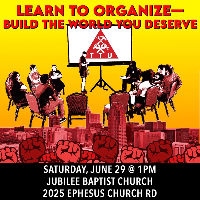 Learn to organize, build the world you deserve! Saturday June 29th at 1 pm at Jubilee Baptist Church: 2025 Ephesus Church Road. The collage shows a group of people sitting in a circle looking at a screen with the TTU logo on it. Below them, the skyline of Raleigh and a group of fists raised in the air in solidarity.